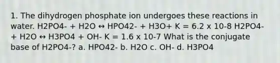 1. The dihydrogen phosphate ion undergoes these reactions in water. H2PO4- + H2O ↔ HPO42- + H3O+ K = 6.2 x 10-8 H2PO4- + H2O ↔ H3PO4 + OH- K = 1.6 x 10-7 What is the conjugate base of H2PO4-? a. HPO42- b. H2O c. OH- d. H3PO4