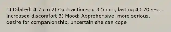 1) Dilated: 4-7 cm 2) Contractions: q 3-5 min, lasting 40-70 sec. -Increased discomfort 3) Mood: Apprehensive, more serious, desire for companionship, uncertain she can cope