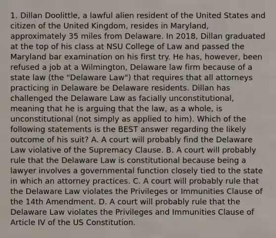 1. Dillan Doolittle, a lawful alien resident of the United States and citizen of the United Kingdom, resides in Maryland, approximately 35 miles from Delaware. In 2018, Dillan graduated at the top of his class at NSU College of Law and passed the Maryland bar examination on his first try. He has, however, been refused a job at a Wilmington, Delaware law firm because of a state law (the "Delaware Law") that requires that all attorneys practicing in Delaware be Delaware residents. Dillan has challenged the Delaware Law as facially unconstitutional, meaning that he is arguing that the law, as a whole, is unconstitutional (not simply as applied to him). Which of the following statements is the BEST answer regarding the likely outcome of his suit? A. A court will probably find the Delaware Law violative of the Supremacy Clause. B. A court will probably rule that the Delaware Law is constitutional because being a lawyer involves a governmental function closely tied to the state in which an attorney practices. C. A court will probably rule that the Delaware Law violates the Privileges or Immunities Clause of the 14th Amendment. D. A court will probably rule that the Delaware Law violates the Privileges and Immunities Clause of Article IV of the US Constitution.