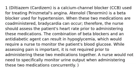 1 (Diltiazem (Cardizem) is a calcium-channel blocker (CCB) used for treating Prinzmetal's angina. Atenolol (Tenormin) is a beta blocker used for hypertension. When these two medications are coadministered, bradycardia can occur; therefore, the nurse should assess the patient's heart rate prior to administering these medications. The combination of beta blockers and an antidiabetic agent can result in hypoglycemia, which would require a nurse to monitor the patient's blood glucose. While assessing pain is important, it is not required prior to administering these two medications together. A nurse would not need to specifically monitor urine output when administering these two medications concurrently. )