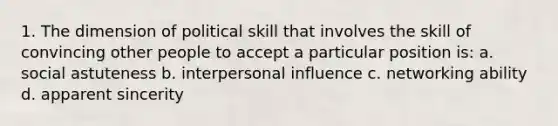 1. The dimension of political skill that involves the skill of convincing other people to accept a particular position is: a. social astuteness b. interpersonal influence c. networking ability d. apparent sincerity