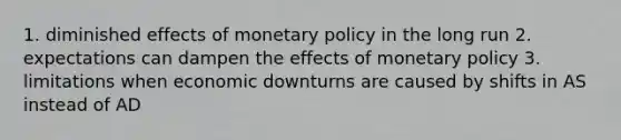 1. diminished effects of monetary policy in the long run 2. expectations can dampen the effects of monetary policy 3. limitations when economic downturns are caused by shifts in AS instead of AD