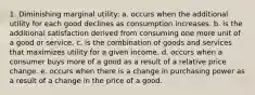 1. Diminishing marginal utility: a. occurs when the additional utility for each good declines as consumption increases. b. is the additional satisfaction derived from consuming one more unit of a good or service. c. is the combination of goods and services that maximizes utility for a given income. d. occurs when a consumer buys more of a good as a result of a relative price change. e. occurs when there is a change in purchasing power as a result of a change in the price of a good.