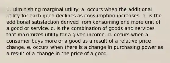 1. Diminishing marginal utility: a. occurs when the additional utility for each good declines as consumption increases. b. is the additional satisfaction derived from consuming one more unit of a good or service. c. is the combination of goods and services that maximizes utility for a given income. d. occurs when a consumer buys more of a good as a result of a relative price change. e. occurs when there is a change in purchasing power as a result of a change in the price of a good.