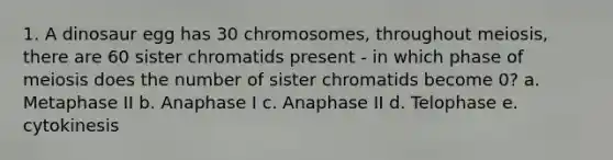 1. A dinosaur egg has 30 chromosomes, throughout meiosis, there are 60 sister chromatids present - in which phase of meiosis does the number of sister chromatids become 0? a. Metaphase II b. Anaphase I c. Anaphase II d. Telophase e. cytokinesis