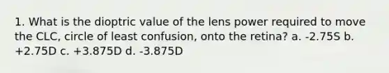 1. What is the dioptric value of the lens power required to move the CLC, circle of least confusion, onto the retina? a. -2.75S b. +2.75D c. +3.875D d. -3.875D