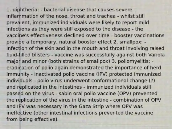 1. diphtheria: - bacterial disease that causes severe inflammation of the nose, throat and trachea - whilst still prevalent, immunized individuals were likely to report mild infections as they were still exposed to the disease - the vaccine's effectiveness declined over time - booster vaccinations provide a temporary, natural booster effect 2. smallpox: - infection of the skin and in the mouth and throat involving raised fluid-filled blisters - vaccine was successfully against both Variola major and minor (both strains of smallpox) 3. poliomyelitis: - eradication of polio again demonstrated the importance of herd immunity - inactivated polio vaccine (IPV) protected immunized individuals - polio virus underwent conformational change (?) and replicated in the intestines - immunized individuals still passed on the virus - sabin oral polio vaccine (OPV) prevented the replication of the virus in the intestine - combination of OPV and IPV was necessary in the Gaza Strip where OPV was ineffective (other intestinal infections prevented the vaccine from being effective)