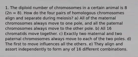 1. The diploid number of chromosomes in a certain animal is 8 (2n = 8). How do the four pairs of homologous chromosomes align and separate during meiosis? a) All of the maternal chromosomes always move to one pole, and all the paternal chromosomes always move to the other pole. b) All 16 chromatids move together. c) Exactly two maternal and two paternal chromosomes always move to each of the two poles. d) The first to move influences all the others. e) They align and assort independently to form any of 16 different combinations.