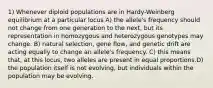 1) Whenever diploid populations are in Hardy-Weinberg equilibrium at a particular locus A) the allele's frequency should not change from one generation to the next, but its representation in homozygous and heterozygous genotypes may change. B) natural selection, gene flow, and genetic drift are acting equally to change an allele's frequency. C) this means that, at this locus, two alleles are present in equal proportions.D) the population itself is not evolving, but individuals within the population may be evolving.