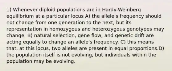 1) Whenever diploid populations are in Hardy-Weinberg equilibrium at a particular locus A) the allele's frequency should not change from one generation to the next, but its representation in homozygous and heterozygous genotypes may change. B) natural selection, gene flow, and genetic drift are acting equally to change an allele's frequency. C) this means that, at this locus, two alleles are present in equal proportions.D) the population itself is not evolving, but individuals within the population may be evolving.