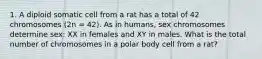 1. A diploid somatic cell from a rat has a total of 42 chromosomes (2n = 42). As in humans, sex chromosomes determine sex: XX in females and XY in males. What is the total number of chromosomes in a polar body cell from a rat?