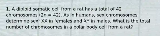 1. A diploid somatic cell from a rat has a total of 42 chromosomes (2n = 42). As in humans, sex chromosomes determine sex: XX in females and XY in males. What is the total number of chromosomes in a polar body cell from a rat?