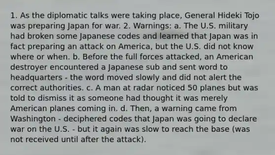 1. As the diplomatic talks were taking place, General Hideki Tojo was preparing Japan for war. 2. Warnings: a. The U.S. military had broken some Japanese codes and learned that Japan was in fact preparing an attack on America, but the U.S. did not know where or when. b. Before the full forces attacked, an American destroyer encountered a Japanese sub and sent word to headquarters - the word moved slowly and did not alert the correct authorities. c. A man at radar noticed 50 planes but was told to dismiss it as someone had thought it was merely American planes coming in. d. Then, a warning came from Washington - deciphered codes that Japan was going to declare war on the U.S. - but it again was slow to reach the base (was not received until after the attack).