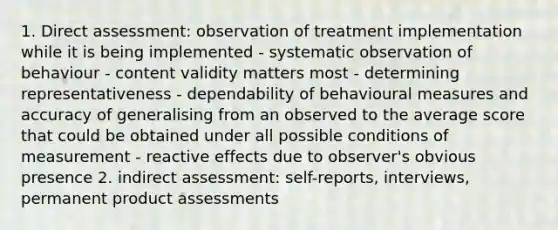 1. Direct assessment: observation of treatment implementation while it is being implemented - systematic observation of behaviour - content validity matters most - determining representativeness - dependability of behavioural measures and accuracy of generalising from an observed to the average score that could be obtained under all possible conditions of measurement - reactive effects due to observer's obvious presence 2. indirect assessment: self-reports, interviews, permanent product assessments