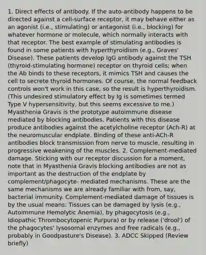 1. Direct effects of antibody. If the auto-antibody happens to be directed against a cell-surface receptor, it may behave either as an agonist (i.e., stimulating) or antagonist (i.e., blocking) for whatever hormone or molecule, which normally interacts with that receptor. The best example of stimulating antibodies is found in some patients with hyperthyroidism (e.g., Graves' Disease). These patients develop IgG antibody against the TSH (thyroid-stimulating hormone) receptor on thyroid cells; when the Ab binds to these receptors, it mimics TSH and causes the cell to secrete thyroid hormones. Of course, the normal feedback controls won't work in this case, so the result is hyperthyroidism. (This undesired stimulatory effect by Ig is sometimes termed Type V hypersensitivity, but this seems excessive to me.) Myasthenia Gravis is the prototype autoimmune disease mediated by blocking antibodies. Patients with this disease produce antibodies against the acetylcholine receptor (Ach-R) at the neuromuscular endplate. Binding of these anti-ACh-R antibodies block transmission from nerve to muscle, resulting in progressive weakening of the muscles. 2. Complement-mediated damage. Sticking with our receptor discussion for a moment, note that in Myasthenia Gravis blocking antibodies are not as important as the destruction of the endplate by complement/phagocyte- mediated mechanisms. These are the same mechanisms we are already familiar with from, say, bacterial immunity. Complement-mediated damage of tissues is by the usual means: Tissues can be damaged by lysis (e.g., Autoimmune Hemolytic Anemia), by phagocytosis (e.g., Idiopathic Thrombocytopenic Purpura) or by release ('drool') of the phagocytes' lysosomal enzymes and free radicals (e.g., probably in Goodpasture's Disease). 3. ADCC Skipped (Review briefly)