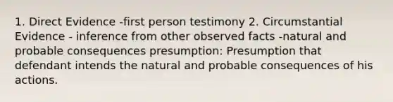 1. Direct Evidence -first person testimony 2. Circumstantial Evidence - inference from other observed facts -natural and probable consequences presumption: Presumption that defendant intends the natural and probable consequences of his actions.