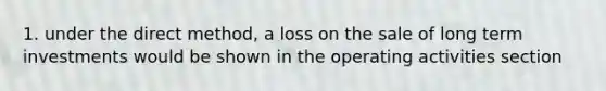1. under the direct method, a loss on the sale of long term investments would be shown in the operating activities section
