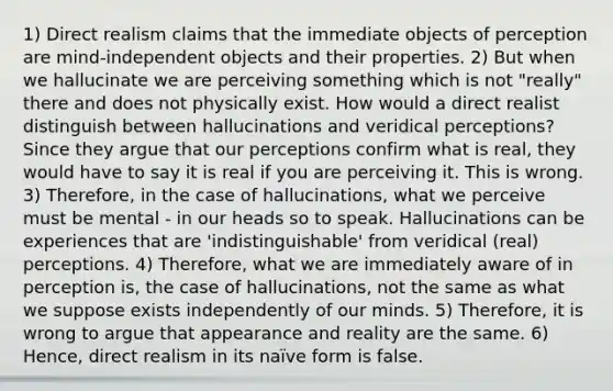 1) Direct realism claims that the immediate objects of perception are mind-independent objects and their properties. 2) But when we hallucinate we are perceiving something which is not "really" there and does not physically exist. How would a direct realist distinguish between hallucinations and veridical perceptions? Since they argue that our perceptions confirm what is real, they would have to say it is real if you are perceiving it. This is wrong. 3) Therefore, in the case of hallucinations, what we perceive must be mental - in our heads so to speak. Hallucinations can be experiences that are 'indistinguishable' from veridical (real) perceptions. 4) Therefore, what we are immediately aware of in perception is, the case of hallucinations, not the same as what we suppose exists independently of our minds. 5) Therefore, it is wrong to argue that appearance and reality are the same. 6) Hence, direct realism in its naïve form is false.