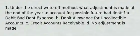 1. Under the direct write-off method, what adjustment is made at the end of the year to account for possible future bad debts? a. Debit Bad Debt Expense. b. Debit Allowance for Uncollectible Accounts. c. Credi<a href='https://www.questionai.com/knowledge/k7x83BRk9p-t-accounts' class='anchor-knowledge'>t accounts</a> Receivable. d. No adjustment is made.