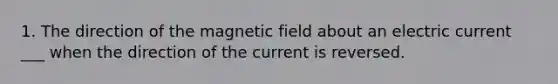 1. The direction of the magnetic field about an electric current ___ when the direction of the current is reversed.