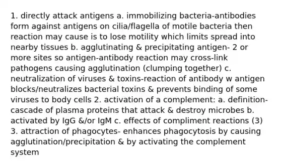 1. directly attack antigens a. immobilizing bacteria-antibodies form against antigens on cilia/flagella of motile bacteria then reaction may cause is to lose motility which limits spread into nearby tissues b. agglutinating & precipitating antigen- 2 or more sites so antigen-antibody reaction may cross-link pathogens causing agglutination (clumping together) c. neutralization of viruses & toxins-reaction of antibody w antigen blocks/neutralizes bacterial toxins & prevents binding of some viruses to body cells 2. activation of a complement: a. definition- cascade of plasma proteins that attack & destroy microbes b. activated by IgG &/or IgM c. effects of compliment reactions (3) 3. attraction of phagocytes- enhances phagocytosis by causing agglutination/precipitation & by activating the complement system