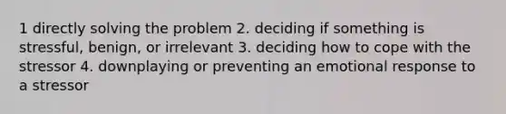 1 directly solving the problem 2. deciding if something is stressful, benign, or irrelevant 3. deciding how to cope with the stressor 4. downplaying or preventing an emotional response to a stressor