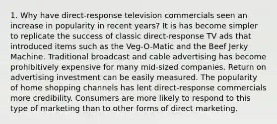 1. Why have direct-response television commercials seen an increase in popularity in recent years? It is has become simpler to replicate the success of classic direct-response TV ads that introduced items such as the Veg-O-Matic and the Beef Jerky Machine. Traditional broadcast and cable advertising has become prohibitively expensive for many mid-sized companies. Return on advertising investment can be easily measured. The popularity of home shopping channels has lent direct-response commercials more credibility. Consumers are more likely to respond to this type of marketing than to other forms of direct marketing.