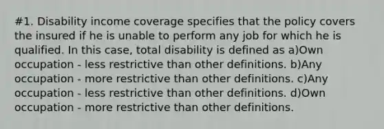 #1. Disability income coverage specifies that the policy covers the insured if he is unable to perform any job for which he is qualified. In this case, total disability is defined as a)Own occupation - less restrictive than other definitions. b)Any occupation - more restrictive than other definitions. c)Any occupation - less restrictive than other definitions. d)Own occupation - more restrictive than other definitions.