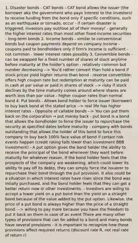 1. Disaster bonds - CAT bonds - CAT bond allows the issuer (the borrower aka the government who pays interest to the investors) to receive funding from the bond only if specific conditions, such as an earthquake or tornado, occur - if certain disaster is triggered, investors pay out/lose all of their money! - generally the higher interest rates than most other fixed-income securities - long-term bonds 2. Income bonds - similar to conventional bonds but coupon payments depend on company income - coupons paid to bondholders only if firm's income is sufficient - not common - lower interest rates possibly 3. Convertible bonds - can be swapped for a fixed number of shares of stock anytime before maturity at the holder's option - relatively common but number decreasing --> You'd rather convert than hold a bond if stock prices yield higher returns than bond - reverse convertible: offers high coupon rate but redemption at maturity can be paid in cash at par value or paid in shares of stock --> risky if stock declines by the time maturity comes around where shares are worth <a href='https://www.questionai.com/knowledge/k7BtlYpAMX-less-than' class='anchor-knowledge'>less than</a> par value - higher coupon rates than normal bond 4. Put bonds - Allows bond holder to force issuer (borrower) to buy back bond at the stated price --> real life has higher interest rates - Opposite of callable bonds --> You can put them back on the corporation → put money back - put bond is a bond that allows the bondholder to force the issuer to repurchase the security at specified dates before maturity - company with bonds outstanding that allows the holder of this bond to force this company to buy back 100% face value of bond if certain risk events happen (credit rating falls lower than investment BBB investment) - A put option gives the bond holder the ability to receive the principal of the bond whenever they want before maturity for whatever reason. If the bond holder feels that the prospects of the company are weakening, which could lower its ability to pay off its debts, they can simply force the issuerer to repurchase their bond through the put provision. It also could be a situation in which interest rates have risen since the bond was intially purchased, and the bond holder feels that they can get a better return now in other investments. - Investors are wiling to accept a lower yield on a put bond than the yield on a straight bond because of the value added by the put option. Likewise, the price of a put bond is always higher than the price of a straight bond. --> willing to pay more because you have the freedom to put it back on them in case of an event There are many other types of provisions that can be added to a bond and many bonds have several provisions - it is important to recognize how these provisions affect required returns (discount rate R, not real rate of return r)