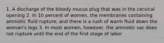 1. A discharge of the bloody mucus plug that was in the cervical opening 2. In 10 percent of women, the membranes containing amniotic fluid rupture, and there is a rush of warm fluid down the woman's legs 3. In most women, however, the amniotic sac does not rupture until the end of the first stage of labor