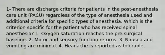 1- There are discharge criteria for patients in the post-anesthesia care unit (PACU) regardless of the type of anesthesia used and additional criteria for specific types of anesthesia. Which is the criterion specific for the patient who has received spinal anesthesia? 1. Oxygen saturation reaches the pre-surgical baseline. 2. Motor and sensory function returns. 3. Nausea and vomiting are minimal. 4. Headache is reported as tolerable.