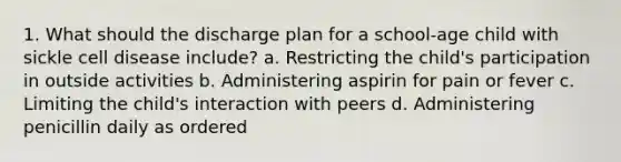 1. What should the discharge plan for a school-age child with sickle cell disease include? a. Restricting the child's participation in outside activities b. Administering aspirin for pain or fever c. Limiting the child's interaction with peers d. Administering penicillin daily as ordered