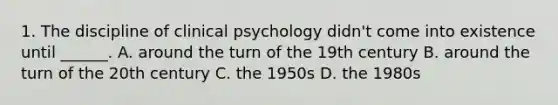 1. The discipline of clinical psychology didn't come into existence until ______. A. around the turn of the 19th century B. around the turn of the 20th century C. the 1950s D. the 1980s