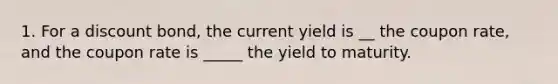 1. For a discount bond, the current yield is __ the coupon rate, and the coupon rate is _____ the yield to maturity.