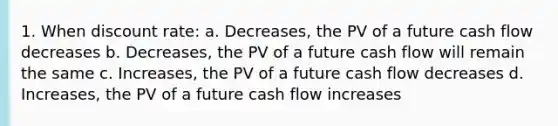 1. When discount rate: a. Decreases, the PV of a future cash flow decreases b. Decreases, the PV of a future cash flow will remain the same c. Increases, the PV of a future cash flow decreases d. Increases, the PV of a future cash flow increases