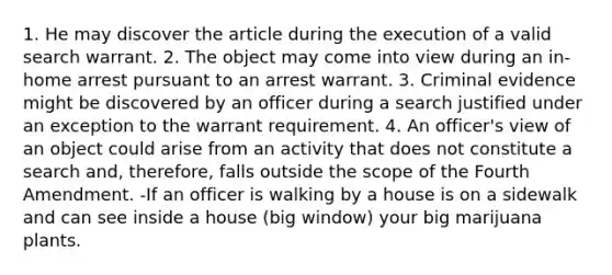 1. He may discover the article during the execution of a valid search warrant. 2. The object may come into view during an in-home arrest pursuant to an arrest warrant. 3. Criminal evidence might be discovered by an officer during a search justified under an exception to the warrant requirement. 4. An officer's view of an object could arise from an activity that does not constitute a search and, therefore, falls outside the scope of the Fourth Amendment. -If an officer is walking by a house is on a sidewalk and can see inside a house (big window) your big marijuana plants.