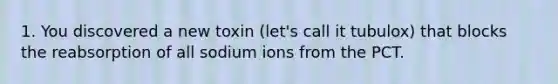 1. You discovered a new toxin (let's call it tubulox) that blocks the reabsorption of all sodium ions from the PCT.