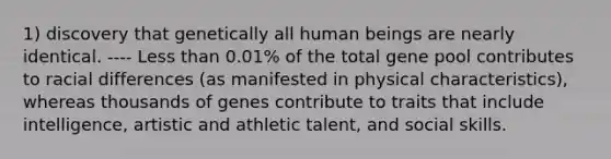 1) discovery that genetically all human beings are nearly identical. ---- <a href='https://www.questionai.com/knowledge/k7BtlYpAMX-less-than' class='anchor-knowledge'>less than</a> 0.01% of the total gene pool contributes to racial differences (as manifested in physical characteristics), whereas thousands of genes contribute to traits that include intelligence, artistic and athletic talent, and social skills.