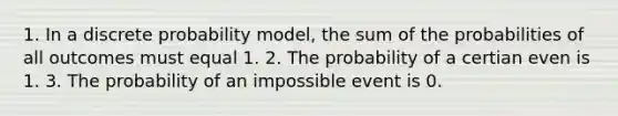 1. In a discrete probability model, the sum of the probabilities of all outcomes must equal 1. 2. The probability of a certian even is 1. 3. The probability of an impossible event is 0.