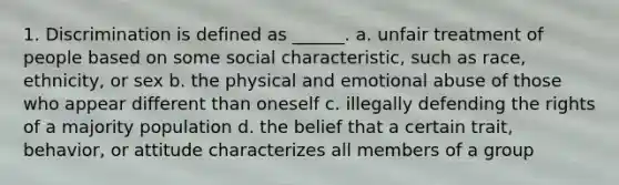 1. Discrimination is defined as ______. a. unfair treatment of people based on some social characteristic, such as race, ethnicity, or sex b. the physical and emotional abuse of those who appear different than oneself c. illegally defending the rights of a majority population d. the belief that a certain trait, behavior, or attitude characterizes all members of a group