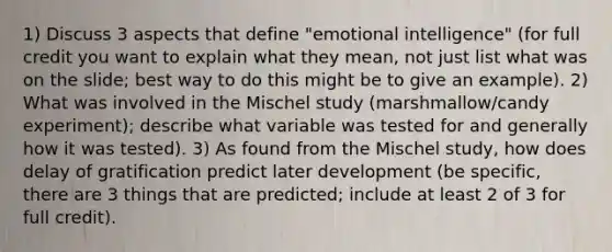 1) Discuss 3 aspects that define "emotional intelligence" (for full credit you want to explain what they mean, not just list what was on the slide; best way to do this might be to give an example). 2) What was involved in the Mischel study (marshmallow/candy experiment); describe what variable was tested for and generally how it was tested). 3) As found from the Mischel study, how does delay of gratification predict later development (be specific, there are 3 things that are predicted; include at least 2 of 3 for full credit).