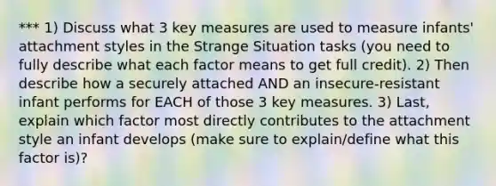 *** 1) Discuss what 3 key measures are used to measure infants' attachment styles in the Strange Situation tasks (you need to fully describe what each factor means to get full credit). 2) Then describe how a securely attached AND an insecure-resistant infant performs for EACH of those 3 key measures. 3) Last, explain which factor most directly contributes to the attachment style an infant develops (make sure to explain/define what this factor is)?