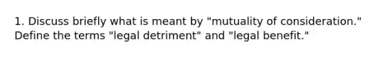 1. Discuss briefly what is meant by "mutuality of consideration." Define the terms "legal detriment" and "legal benefit."