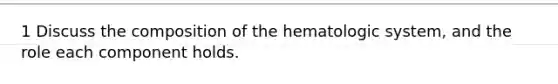 1 Discuss the composition of the hematologic system, and the role each component holds.