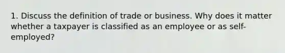 1. Discuss the definition of trade or business. Why does it matter whether a taxpayer is classified as an employee or as self-employed?