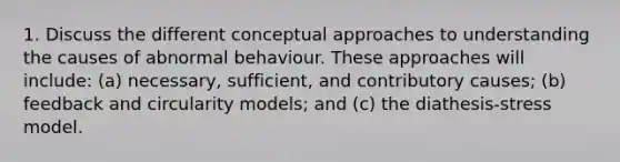 1. Discuss the different conceptual approaches to understanding the causes of abnormal behaviour. These approaches will include: (a) necessary, sufficient, and contributory causes; (b) feedback and circularity models; and (c) the diathesis-stress model.