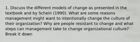 1. Discuss the different models of change as presented in the textbook and by Schein (1990). What are some reasons management might want to intentionally change the culture of their organization? Why are people resistant to change and what steps can management take to change organizational culture? Break it down