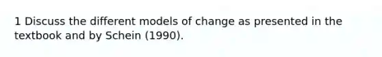 1 Discuss the different models of change as presented in the textbook and by Schein (1990).