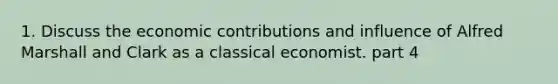 1. Discuss the economic contributions and influence of Alfred Marshall and Clark as a classical economist. part 4