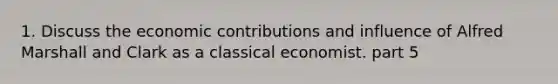 1. Discuss the economic contributions and influence of Alfred Marshall and Clark as a classical economist. part 5